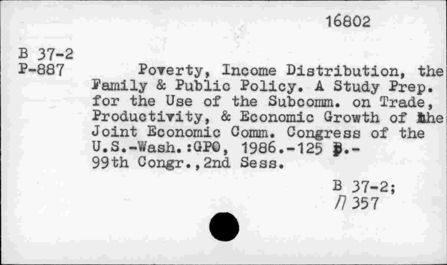 ﻿16802
B 37-2
P-887	Poverty, Income Distribution, the
Family & Public Policy. A Study Prep, for the Use of the Subcomm, on Trade, Productivity, & Economic Growth of the Joint Economic Comm. Congress of the U.S.-Wash.:GPO, 1986.-125 >.-99th Congr.,2nd Sess.
B 37-2;
/7 357